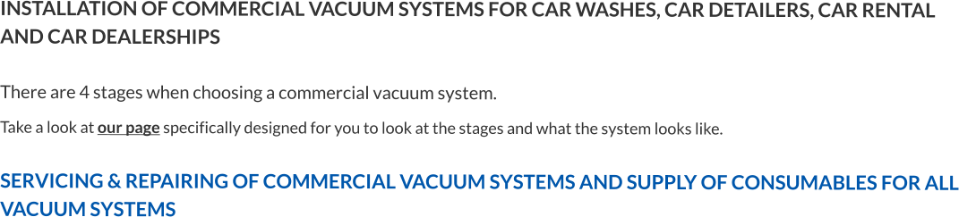 INSTALLATION OF COMMERCIAL VACUUM SYSTEMS FOR CAR WASHES, CAR DETAILERS, CAR RENTAL AND CAR DEALERSHIPSThere are 4 stages when choosing a commercial vacuum system. Take a look at our page specifically designed for you to look at the stages and what the system looks like.  SERVICING & REPAIRING OF COMMERCIAL VACUUM SYSTEMS AND SUPPLY OF CONSUMABLES FOR ALL VACUUM SYSTEMS